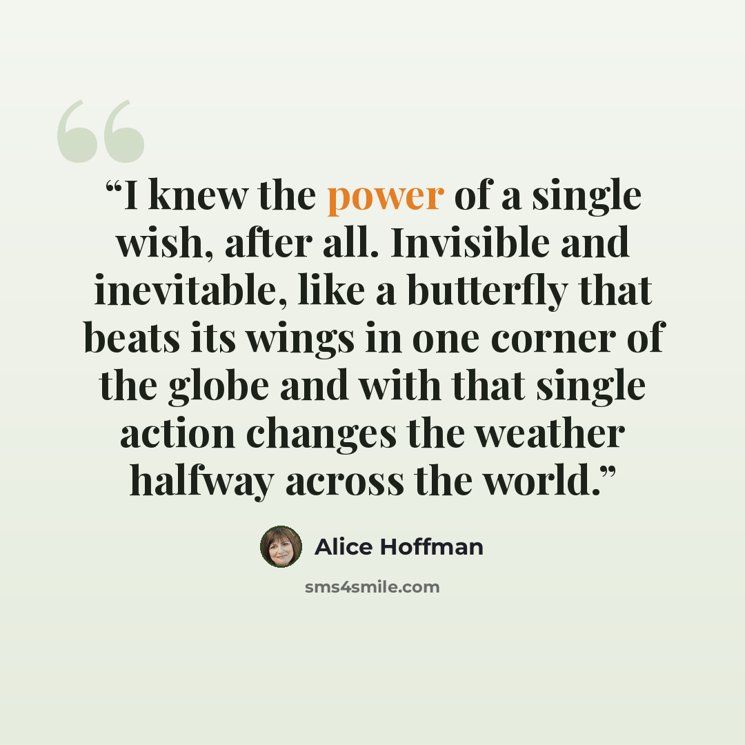 “I knew the power of a single wish, after all. Invisible and inevitable, like a butterfly that beats its wings in one corner of the globe and with that single action changes the weather halfway across the world.” quote by Alice Hoffman