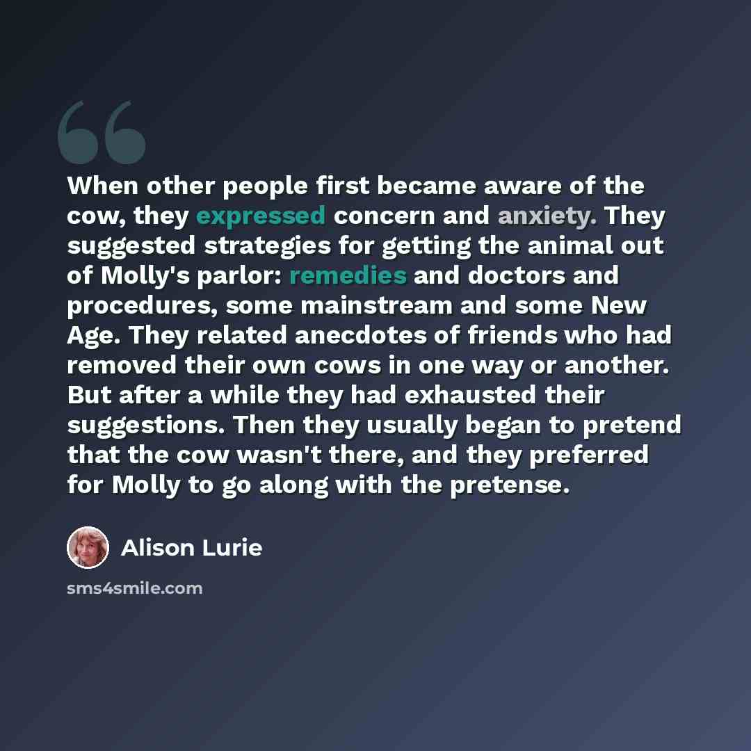 “When other people first became aware of the cow, they expressed concern and anxiety. They suggested strategies for getting the animal out of Molly's parlor: remedies and doctors and procedures, some mainstream and some New Age. They related anecdotes of friends who had removed their own cows in…” quote by Alison Lurie