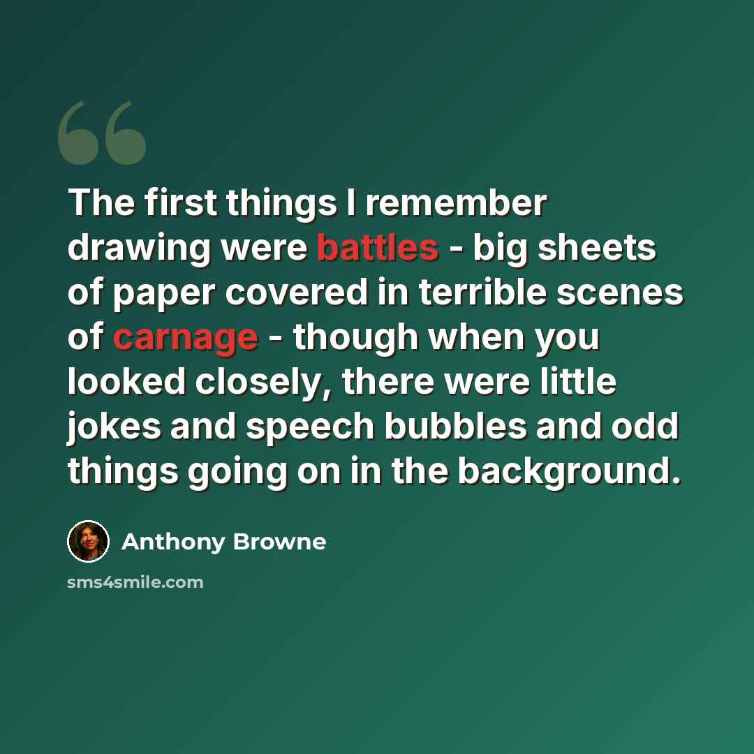 “The first things I remember drawing were battles - big sheets of paper covered in terrible scenes of carnage - though when you looked closely, there were little jokes and speech bubbles and odd things going on in the background.” quote by Anthony Browne