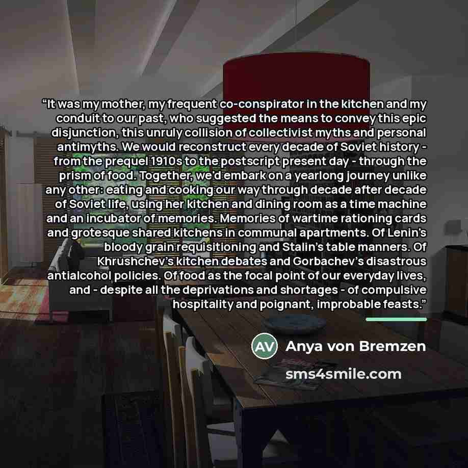 “It was my mother, my frequent co-conspirator in the kitchen and my conduit to our past, who suggested the means to convey this epic disjunction, this unruly collision of collectivist myths and personal antimyths. We would reconstruct every decade of Soviet history - from the prequel 1910s to the…” quote by Anya von Bremzen