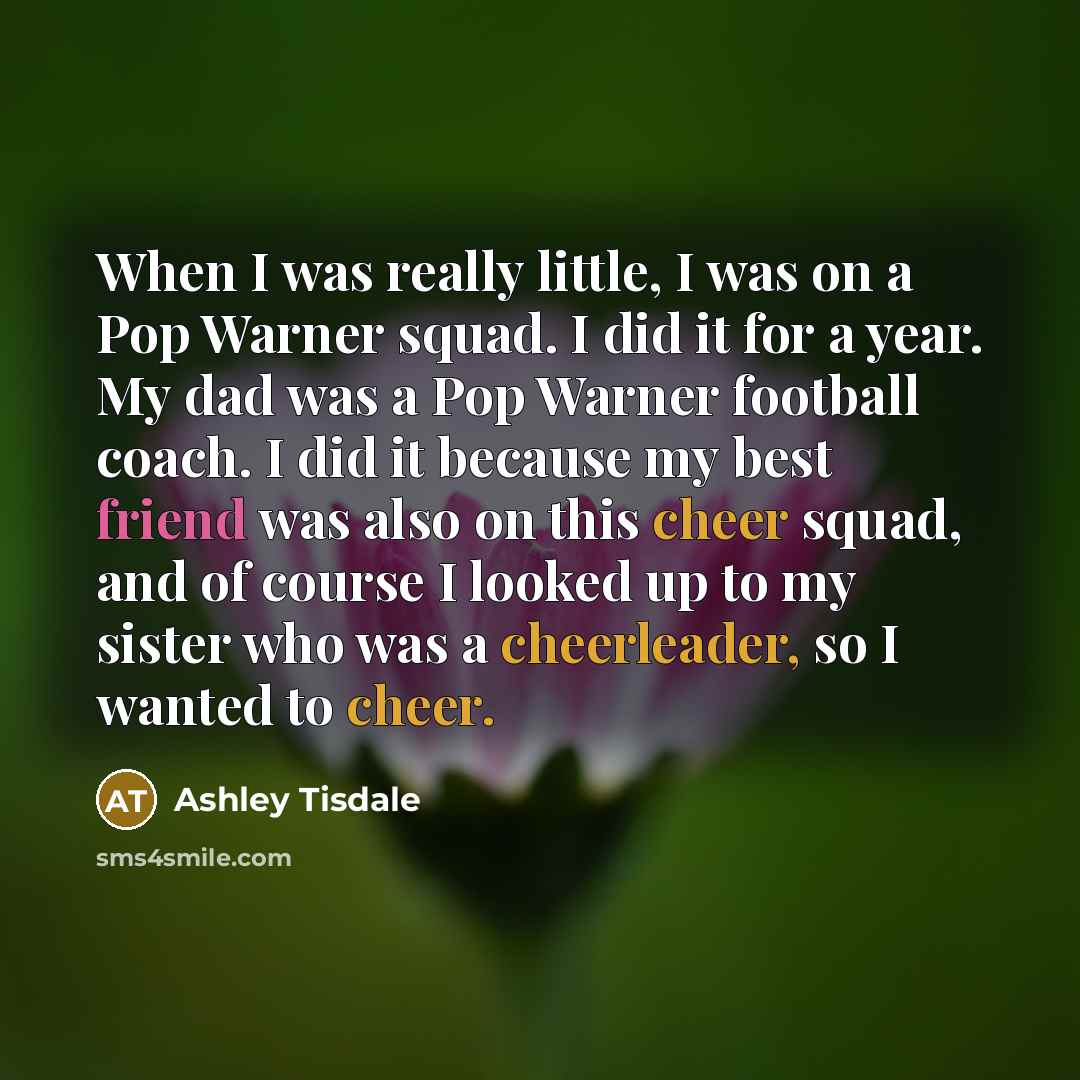 “When I was really little, I was on a Pop Warner squad. I did it for a year. My dad was a Pop Warner football coach. I did it because my best friend was also on this cheer squad, and of course I looked up to my sister who was a cheerleader, so I wanted to cheer.” quote by Ashley Tisdale