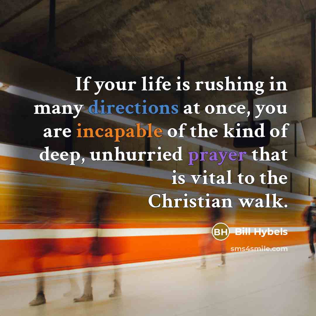 “If your life is rushing in many directions at once, you are incapable of the kind of deep, unhurried prayer that is vital to the Christian walk.” quote by Bill Hybels