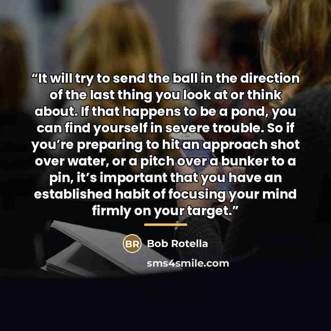 “It will try to send the ball in the direction of the last thing you look at or think about. If that happens to be a pond, you can find yourself in severe trouble. So if you’re preparing to hit an approach shot over water, or a pitch over a bunker to a pin, it’s important that you have an…” quote by Bob Rotella