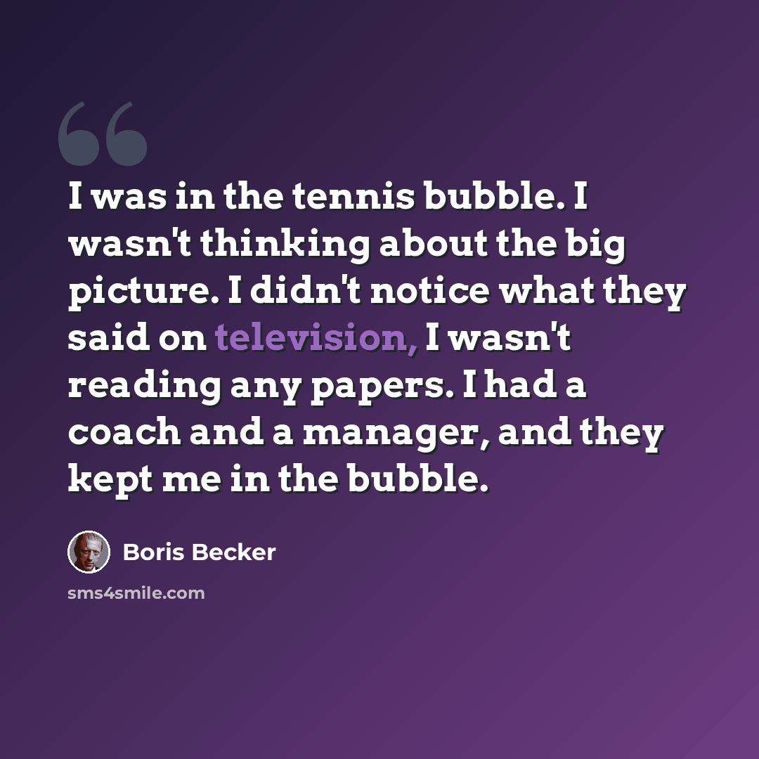 “I was in the tennis bubble. I wasn't thinking about the big picture. I didn't notice what they said on television, I wasn't reading any papers. I had a coach and a manager, and they kept me in the bubble.” quote by Boris Becker