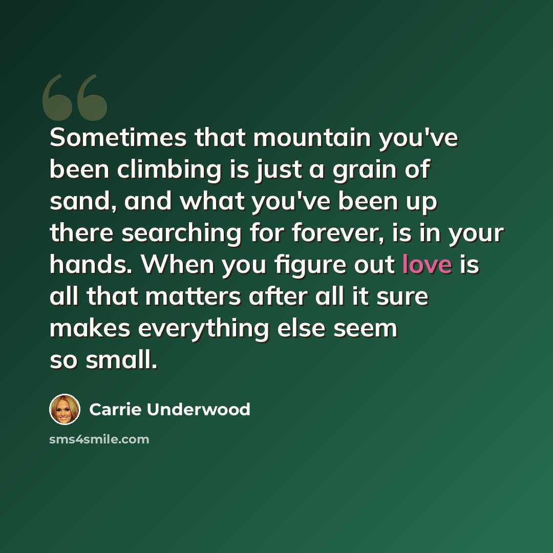 “Sometimes that mountain you've been climbing is just a grain of sand, and what you've been up there searching for forever, is in your hands. When you figure out love is all that matters after all it sure makes everything else seem so small.” quote by Carrie Underwood