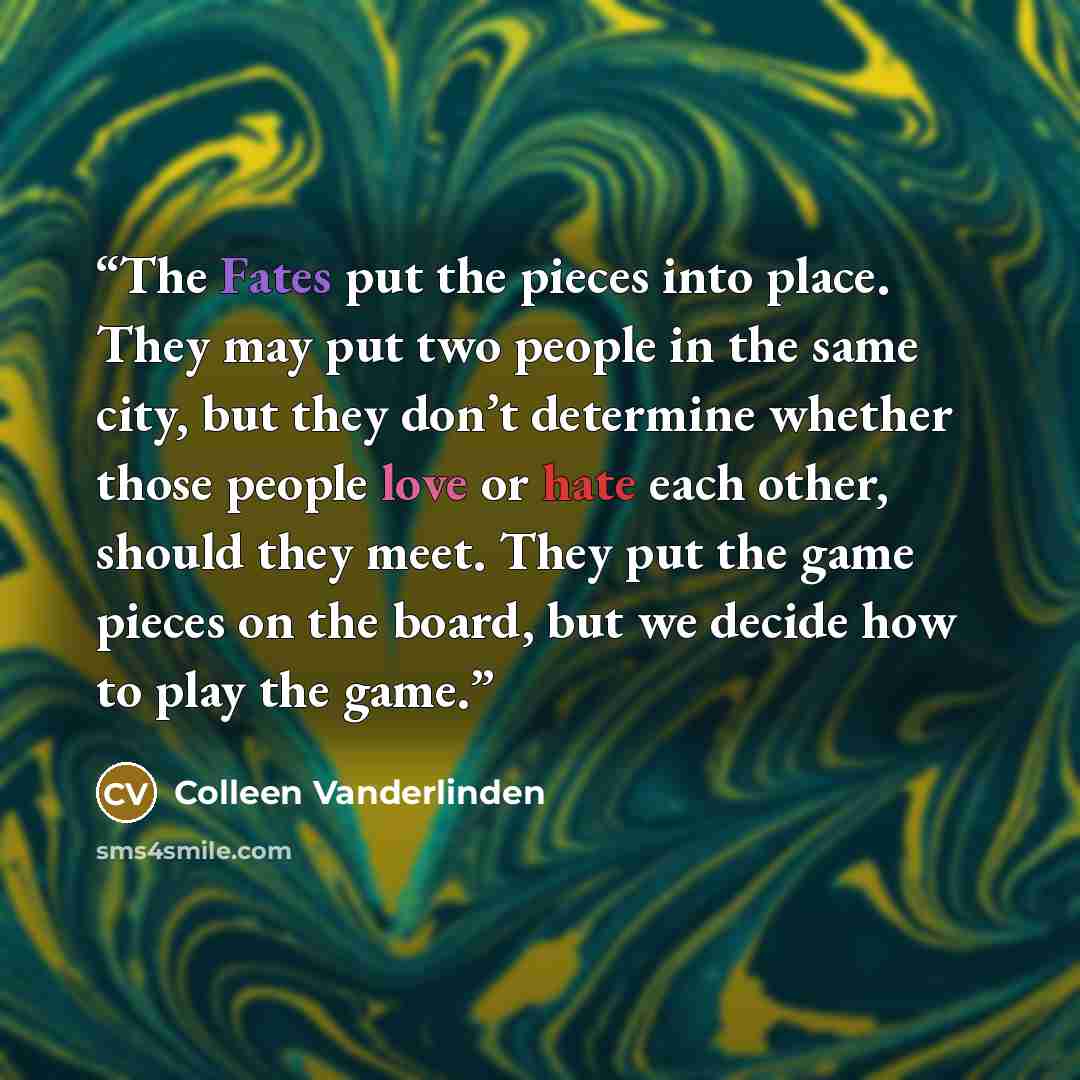 “The Fates put the pieces into place. They may put two people in the same city, but they don’t determine whether those people love or hate each other, should they meet. They put the game pieces on the board, but we decide how to play the game.” quote by Colleen Vanderlinden