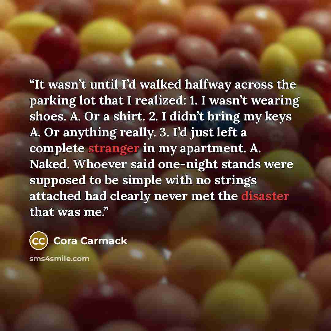 “It wasn’t until I’d walked halfway across the parking lot that I realized: 1. I wasn’t wearing shoes. A. Or a shirt. 2. I didn’t bring my keys A. Or anything really. 3. I’d just left a complete stranger in my apartment. A. Naked. Whoever said one-night stands were supposed to be simple with no…” quote by Cora Carmack