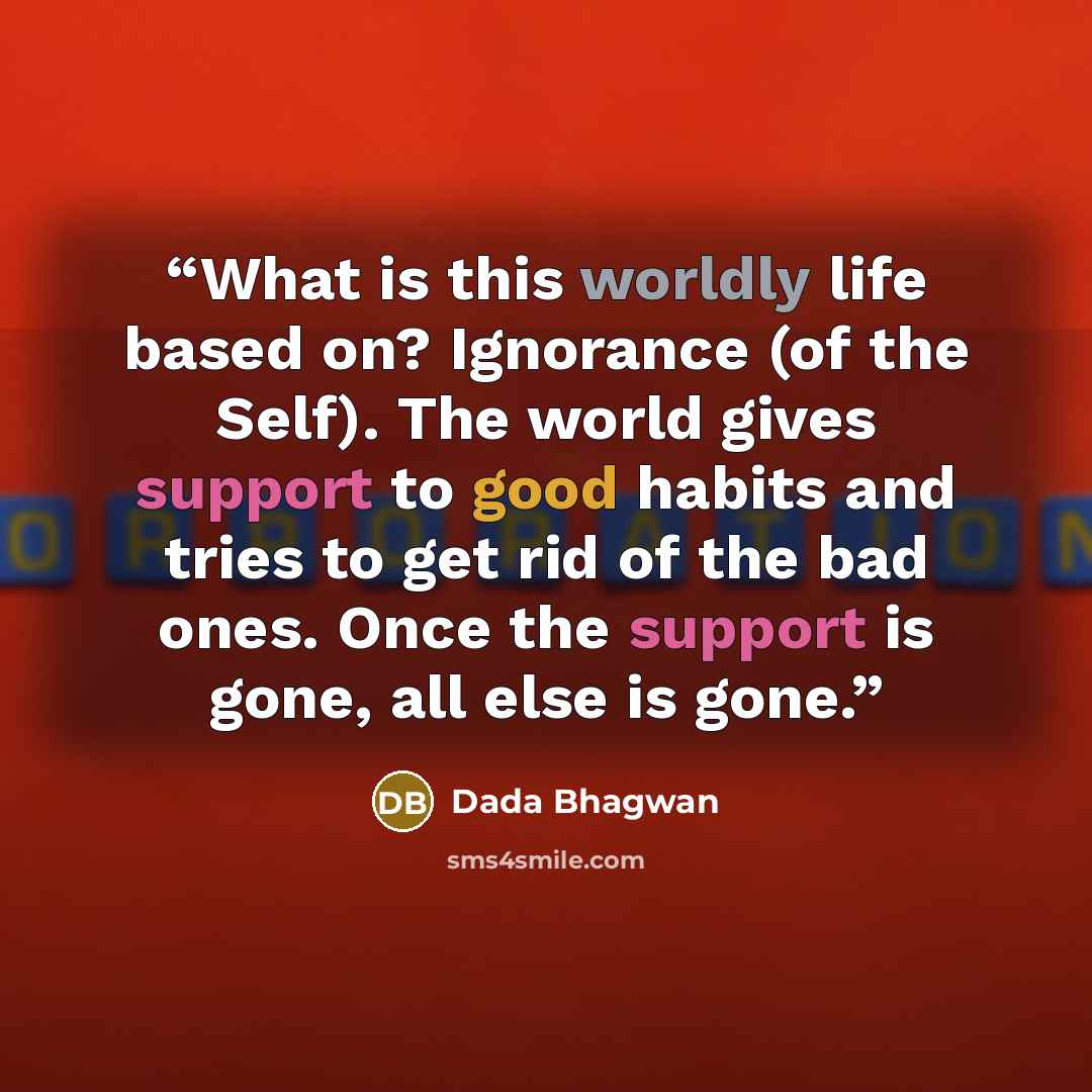 “What is this worldly life based on? Ignorance (of the Self). The world gives support to good habits and tries to get rid of the bad ones. Once the support is gone, all else is gone.” quote by Dada Bhagwan