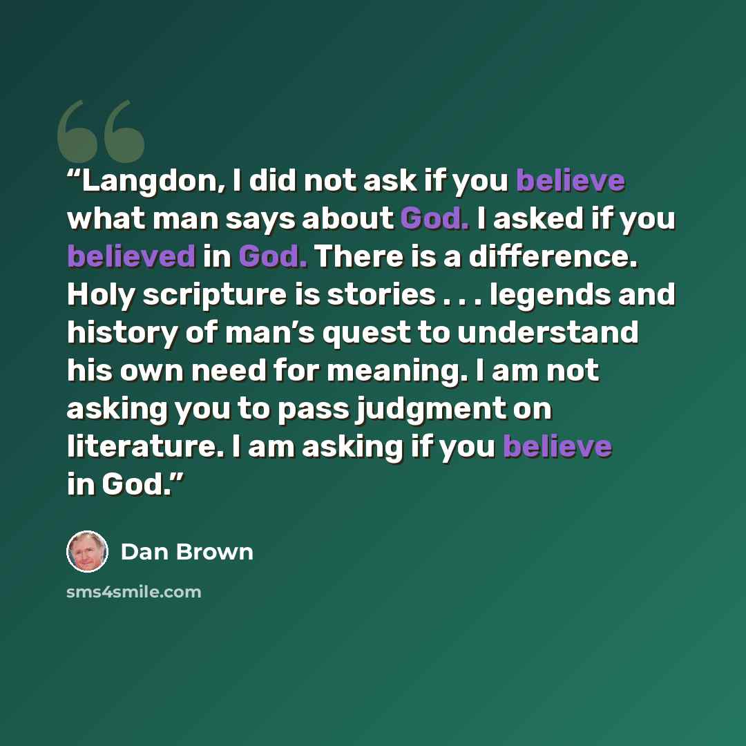“Langdon, I did not ask if you believe what man says about God. I asked if you believed in God. There is a difference. Holy scripture is stories . . . legends and history of man’s quest to understand his own need for meaning. I am not asking you to pass judgment on literature. I am asking if you…” quote by Dan Brown