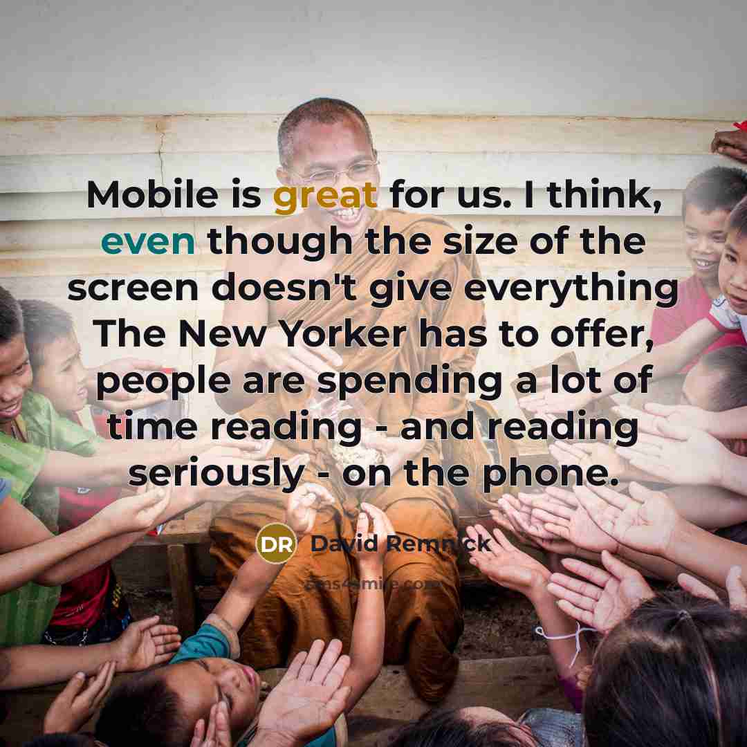 “Mobile is great for us. I think, even though the size of the screen doesn't give everything The New Yorker has to offer, people are spending a lot of time reading - and reading seriously - on the phone.” quote by David Remnick