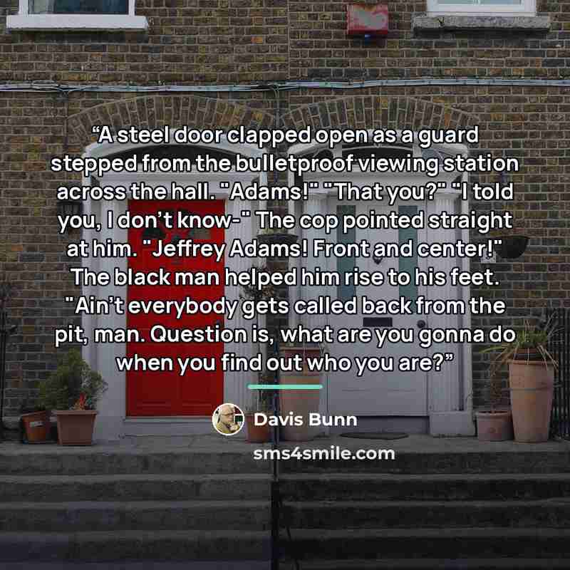 “A steel door clapped open as a guard stepped from the bulletproof viewing station across the hall. "Adams!" "That you?" "I told you, I don't know-" The cop pointed straight at him. "Jeffrey Adams! Front and center!" The black man helped him rise to his feet. "Ain't everybody gets called back from…” quote by Davis Bunn