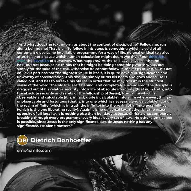 “And what does the text inform us about the content of discipleship? Follow me, run along behind me! That is all. To follow in his steps is something which is void of all content. It gives us no intelligible programme for a way of life, no goal or ideal to strive after. It is not a cause which…” quote by Dietrich Bonhoeffer