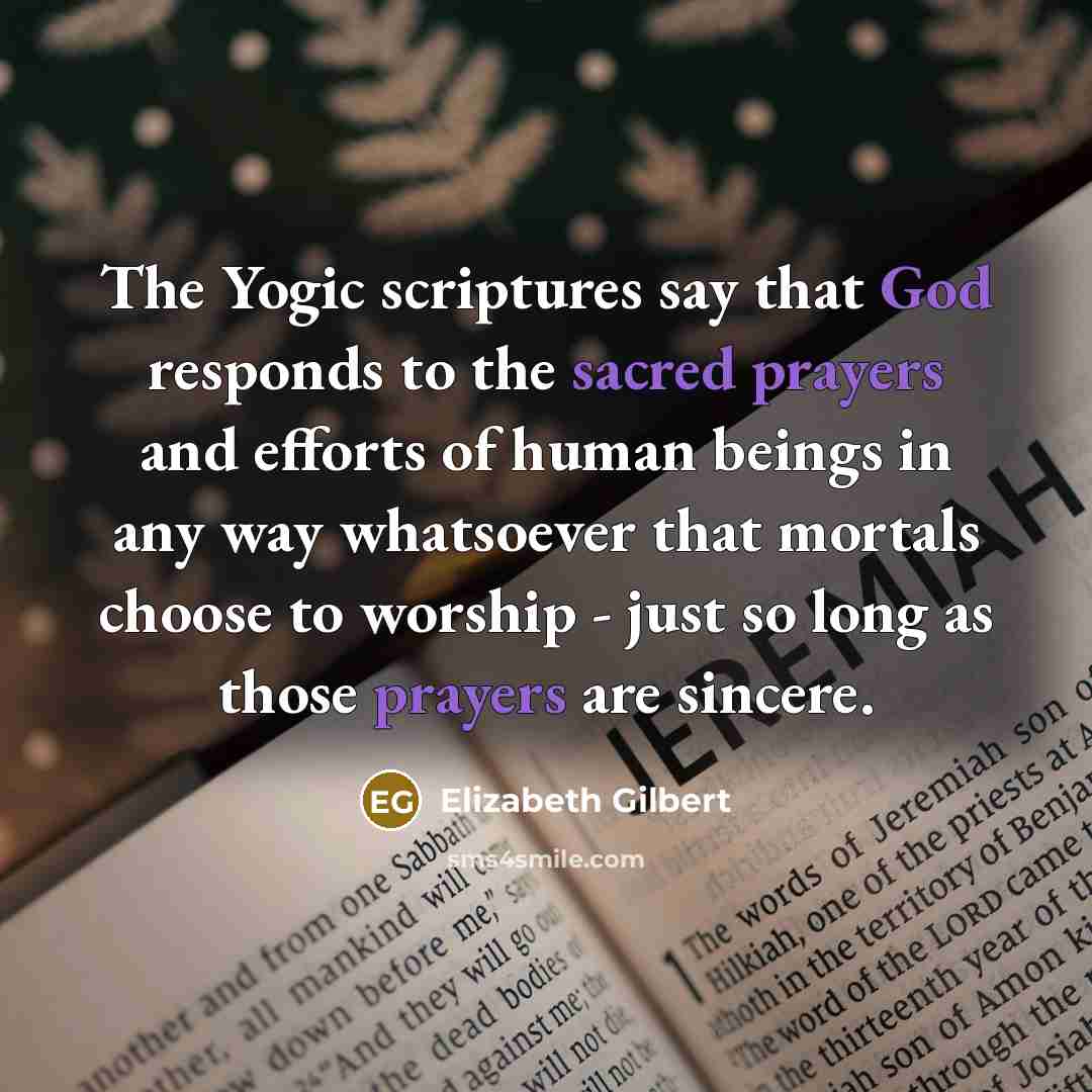 “The Yogic scriptures say that God responds to the sacred prayers and efforts of human beings in any way whatsoever that mortals choose to worship - just so long as those prayers are sincere.” quote by Elizabeth Gilbert