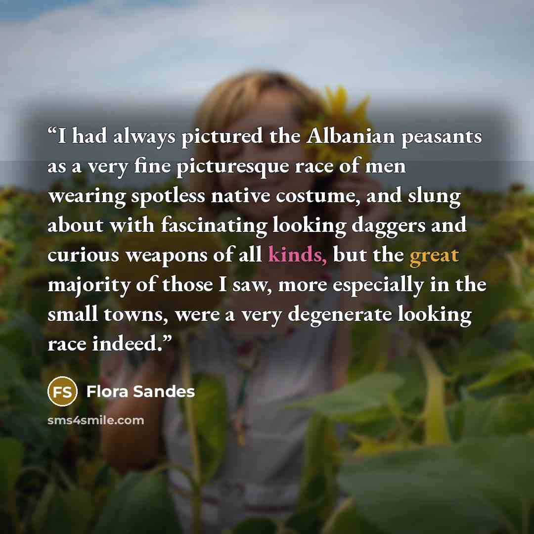 “I had always pictured the Albanian peasants as a very fine picturesque race of men wearing spotless native costume, and slung about with fascinating looking daggers and curious weapons of all kinds, but the great majority of those I saw, more especially in the small towns, were a very degenerate…” quote by Flora Sandes