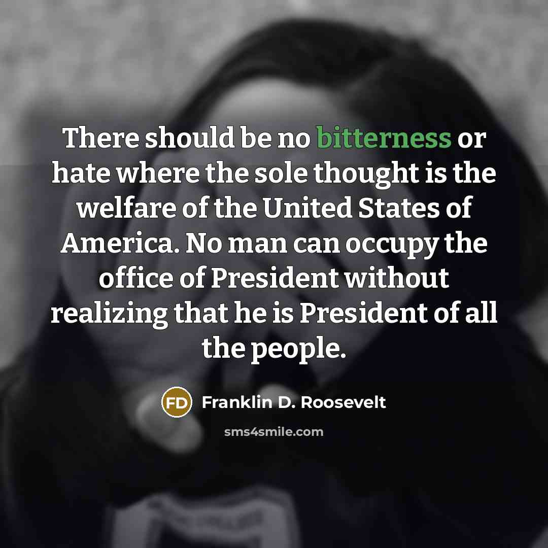 “There should be no bitterness or hate where the sole thought is the welfare of the United States of America. No man can occupy the office of President without realizing that he is President of all the people.” quote by Franklin D. Roosevelt