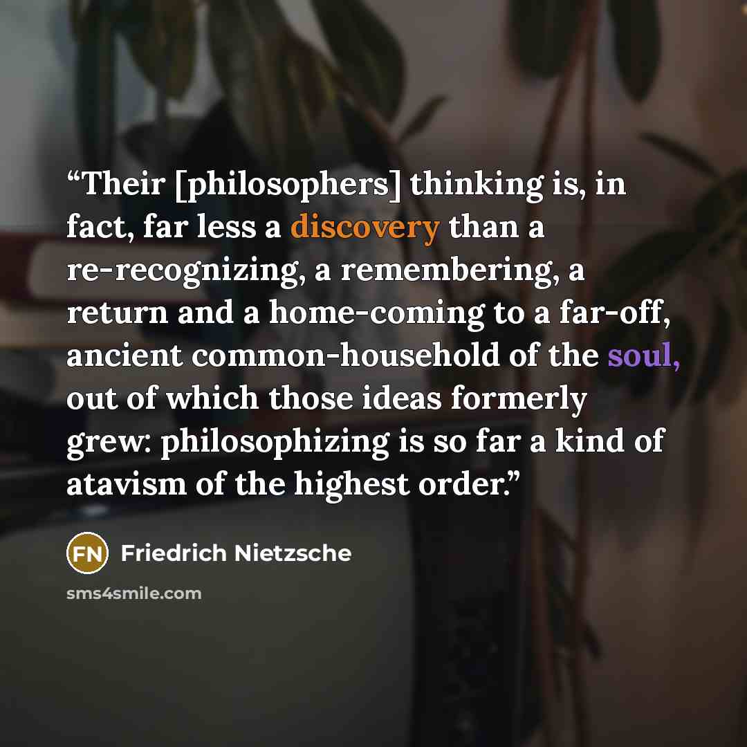 “Their [philosophers] thinking is, in fact, far less a discovery than a re-recognizing, a remembering, a return and a home-coming to a far-off, ancient common-household of the soul, out of which those ideas formerly grew: philosophizing is so far a kind of atavism of the highest order.” quote by Friedrich Nietzsche