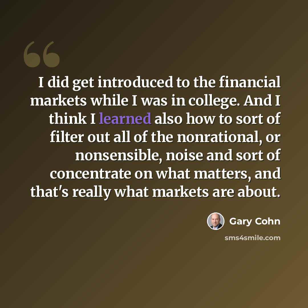 “I did get introduced to the financial markets while I was in college. And I think I learned also how to sort of filter out all of the nonrational, or nonsensible, noise and sort of concentrate on what matters, and that's really what markets are about.” quote by Gary Cohn