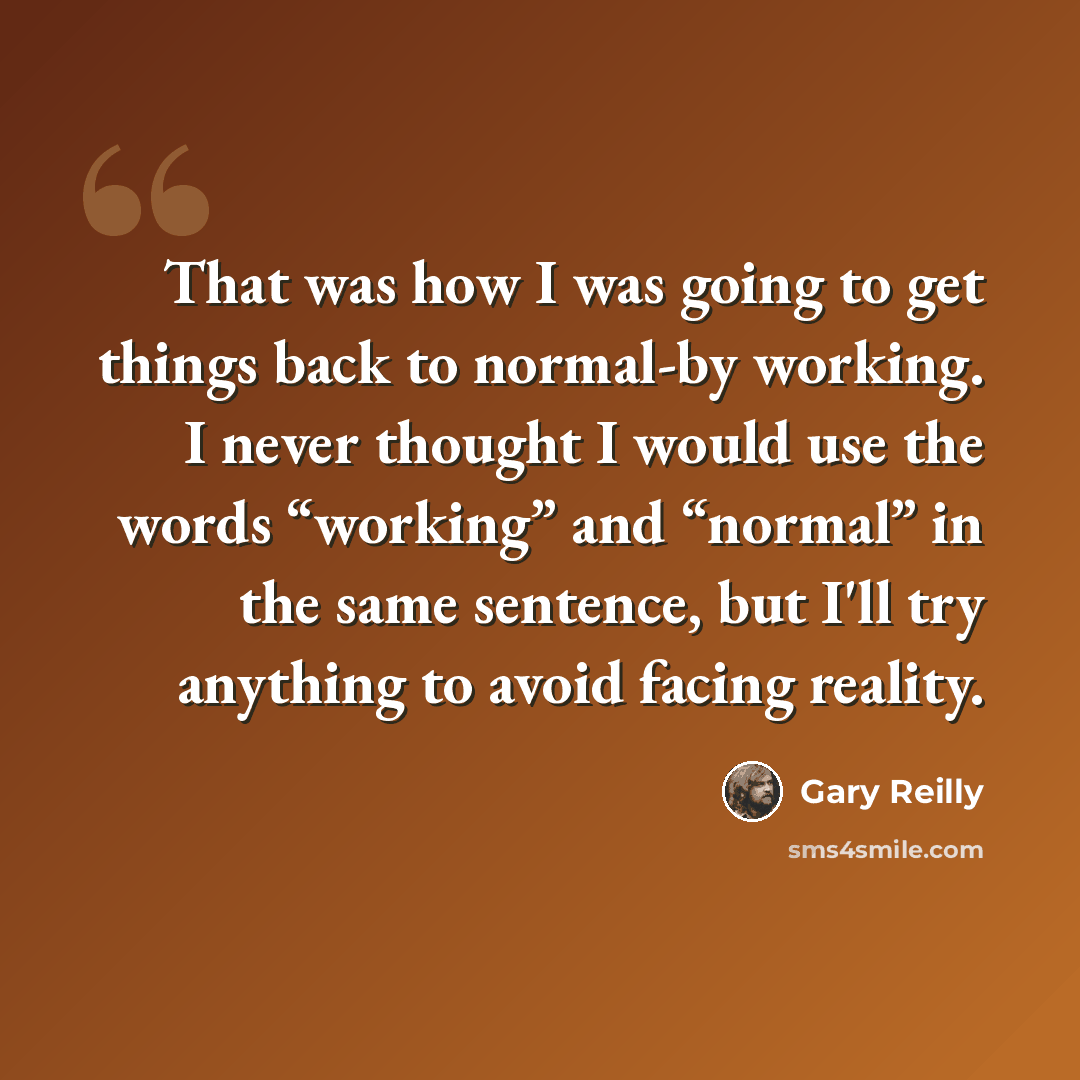 “That was how I was going to get things back to normal-by working. I never thought I would use the words “working” and “normal” in the same sentence, but I'll try anything to avoid facing reality.” quote by Gary Reilly