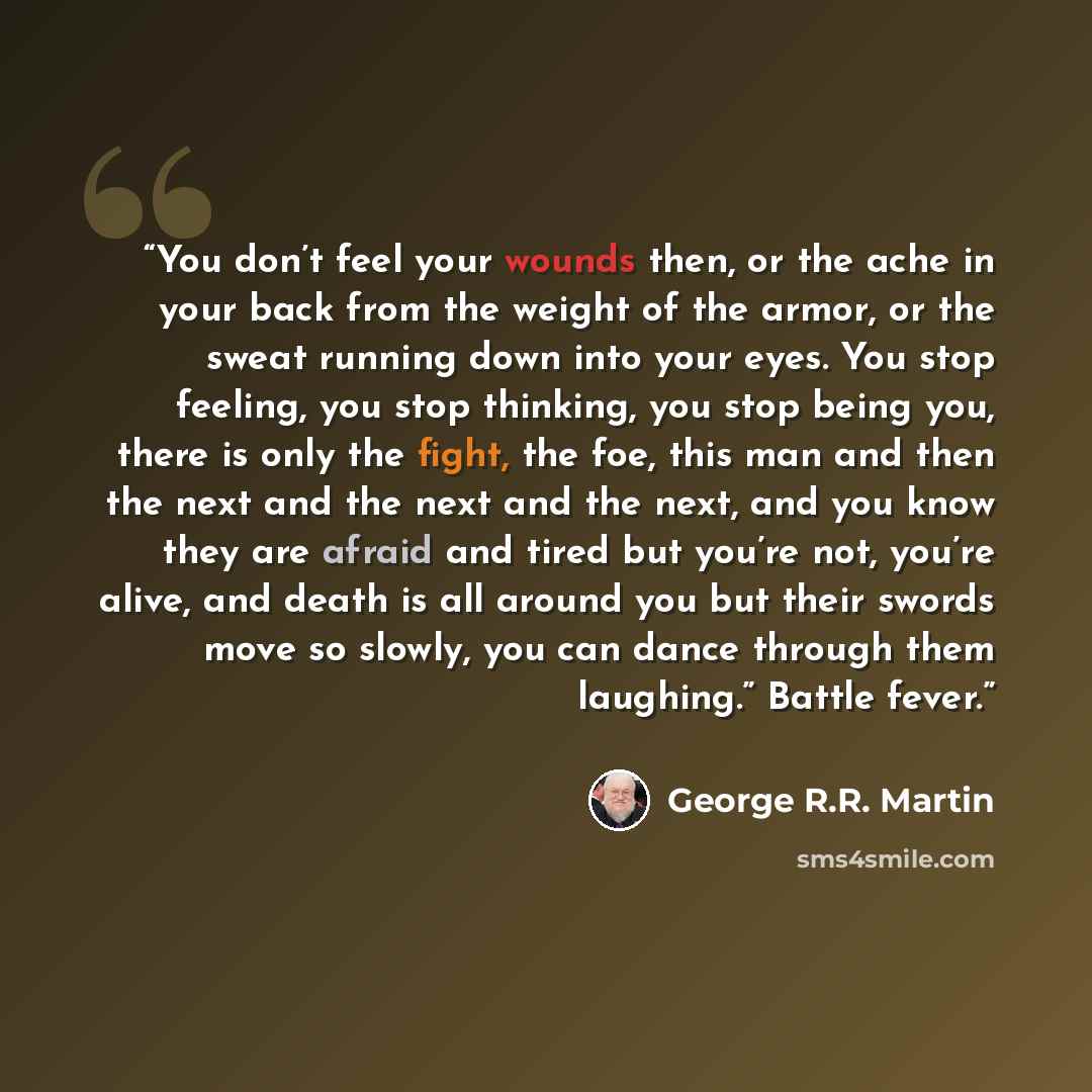 “You don’t feel your wounds then, or the ache in your back from the weight of the armor, or the sweat running down into your eyes. You stop feeling, you stop thinking, you stop being you, there is only the fight, the foe, this man and then the next and the next and the next, and you know they are…” quote by George R.R. Martin