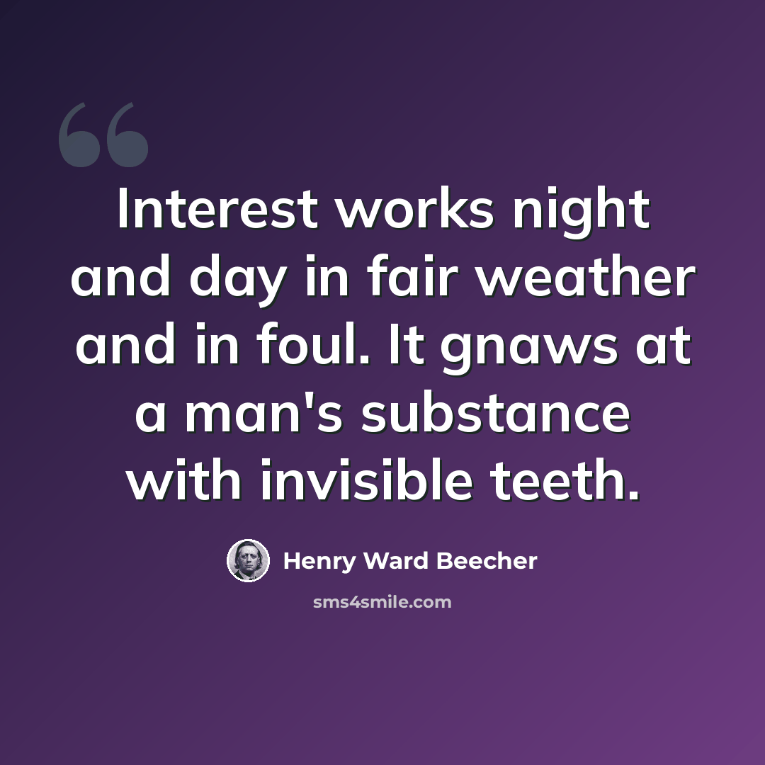 “Interest works night and day in fair weather and in foul. It gnaws at a man's substance with invisible teeth.” quote by Henry Ward Beecher