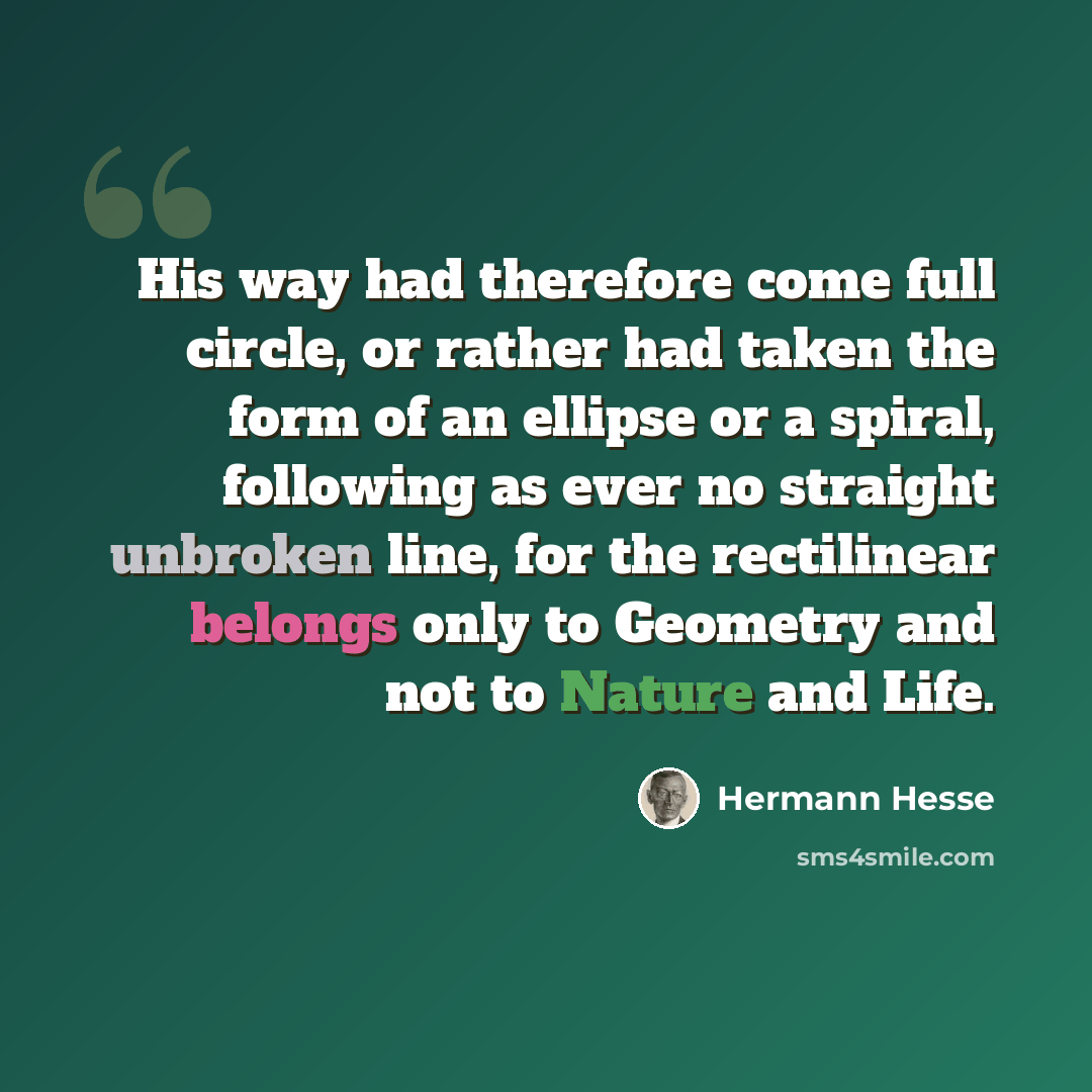 “His way had therefore come full circle, or rather had taken the form of an ellipse or a spiral, following as ever no straight unbroken line, for the rectilinear belongs only to Geometry and not to Nature and Life.” quote by Hermann Hesse