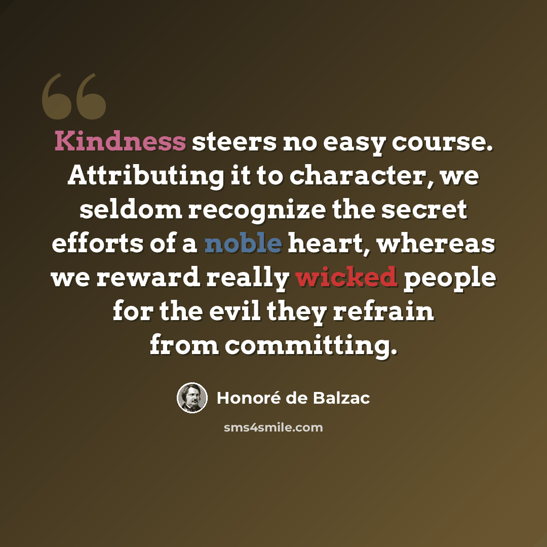 “Kindness steers no easy course. Attributing it to character, we seldom recognize the secret efforts of a noble heart, whereas we reward really wicked people for the evil they refrain from committing.” quote by Honore de Balzac