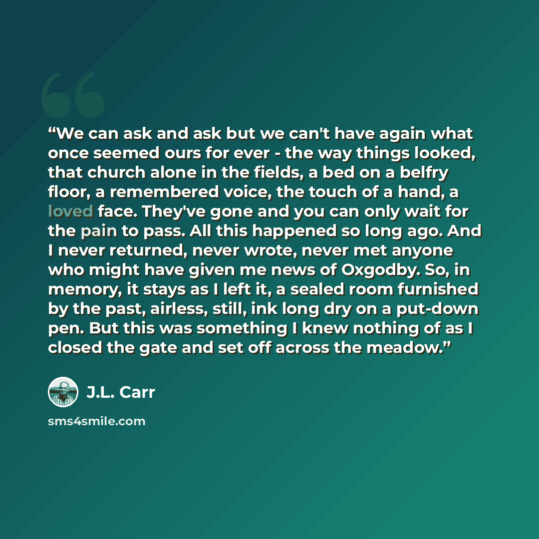 “We can ask and ask but we can't have again what once seemed ours for ever - the way things looked, that church alone in the fields, a bed on a belfry floor, a remembered voice, the touch of a hand, a loved face. They've gone and you can only wait for the pain to pass. All this happened so long…” quote by J.L. Carr