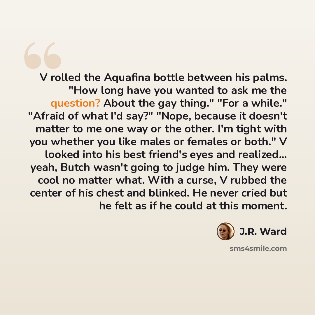“V rolled the Aquafina bottle between his palms. "How long have you wanted to ask me the question? About the gay thing." "For a while." "Afraid of what I'd say?" "Nope, because it doesn't matter to me one way or the other. I'm tight with you whether you like males or females or both." V looked into…” quote by J.R. Ward