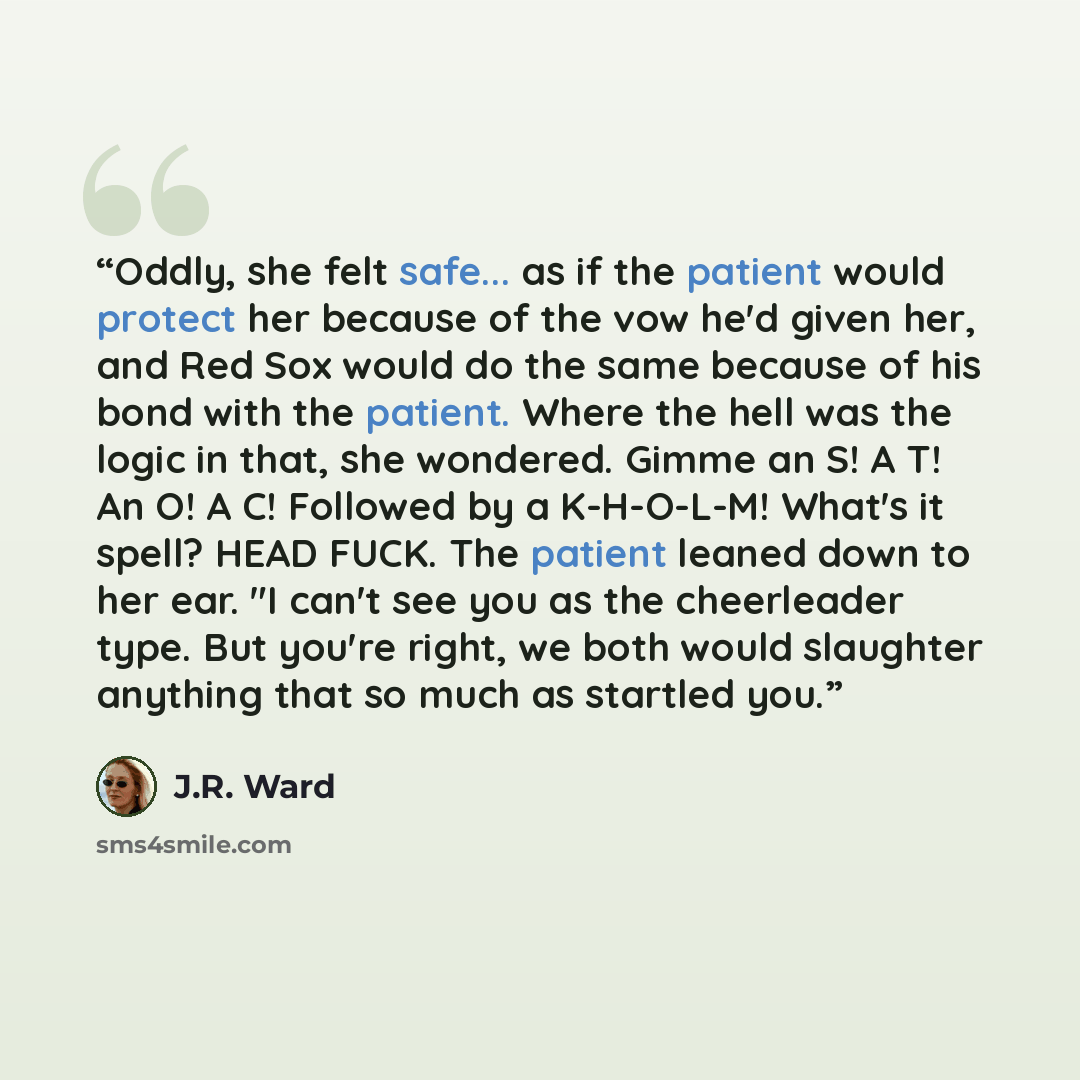 “Oddly, she felt safe... as if the patient would protect her because of the vow he'd given her, and Red Sox would do the same because of his bond with the patient. Where the hell was the logic in that, she wondered. Gimme an S! A T! An O! A C! Followed by a K-H-O-L-M! What's it spell? HEAD FUCK…” quote by J.R. Ward
