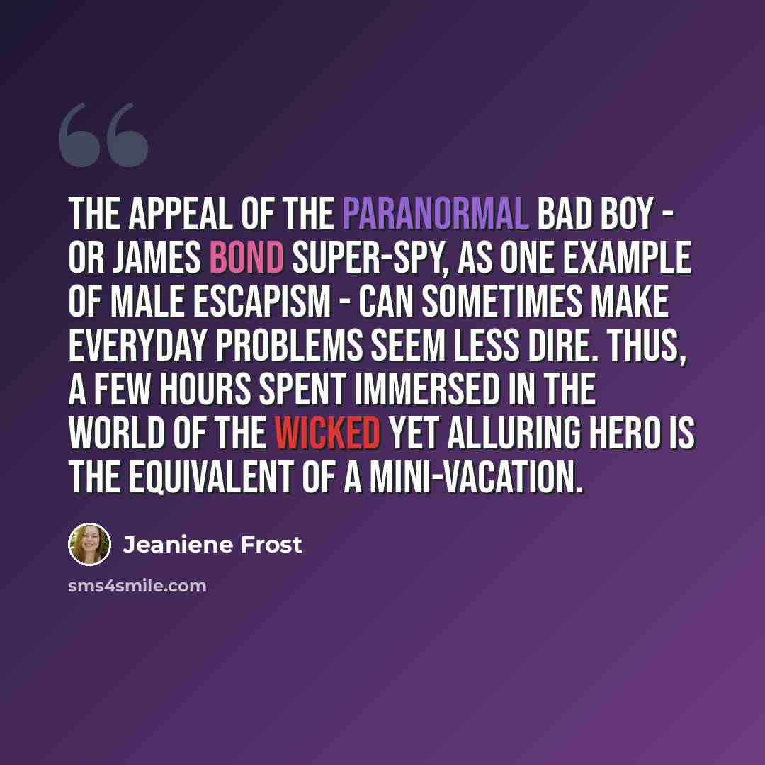 “The appeal of the paranormal bad boy - or James Bond super-spy, as one example of male escapism - can sometimes make everyday problems seem less dire. Thus, a few hours spent immersed in the world of the wicked yet alluring hero is the equivalent of a mini-vacation.” quote by Jeaniene Frost