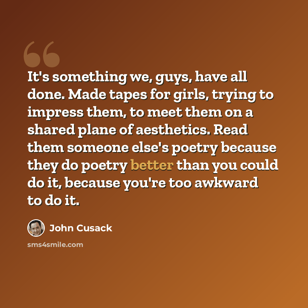 “It's something we, guys, have all done. Made tapes for girls, trying to impress them, to meet them on a shared plane of aesthetics. Read them someone else's poetry because they do poetry better than you could do it, because you're too awkward to do it.” quote by John Cusack