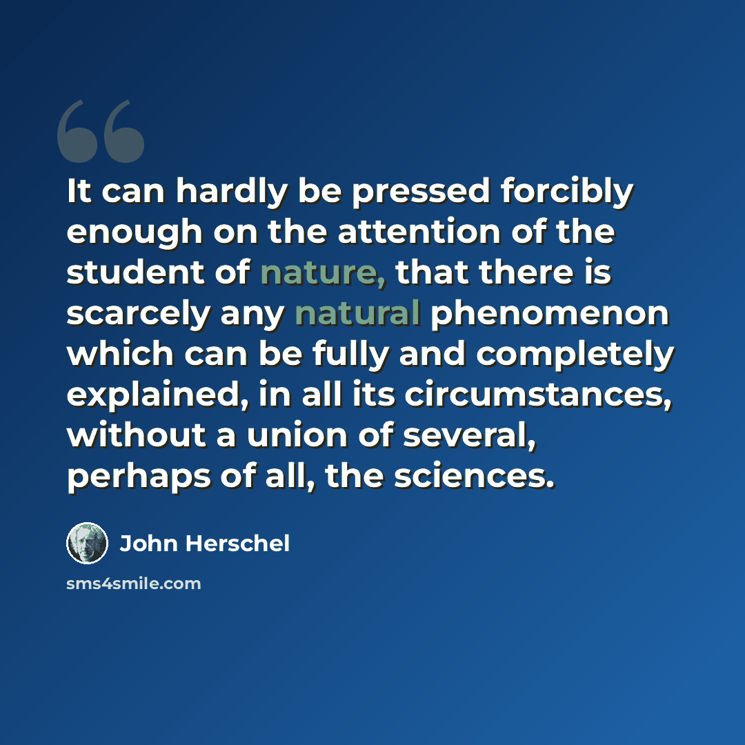 “It can hardly be pressed forcibly enough on the attention of the student of nature, that there is scarcely any natural phenomenon which can be fully and completely explained, in all its circumstances, without a union of several, perhaps of all, the sciences.” quote by John Herschel