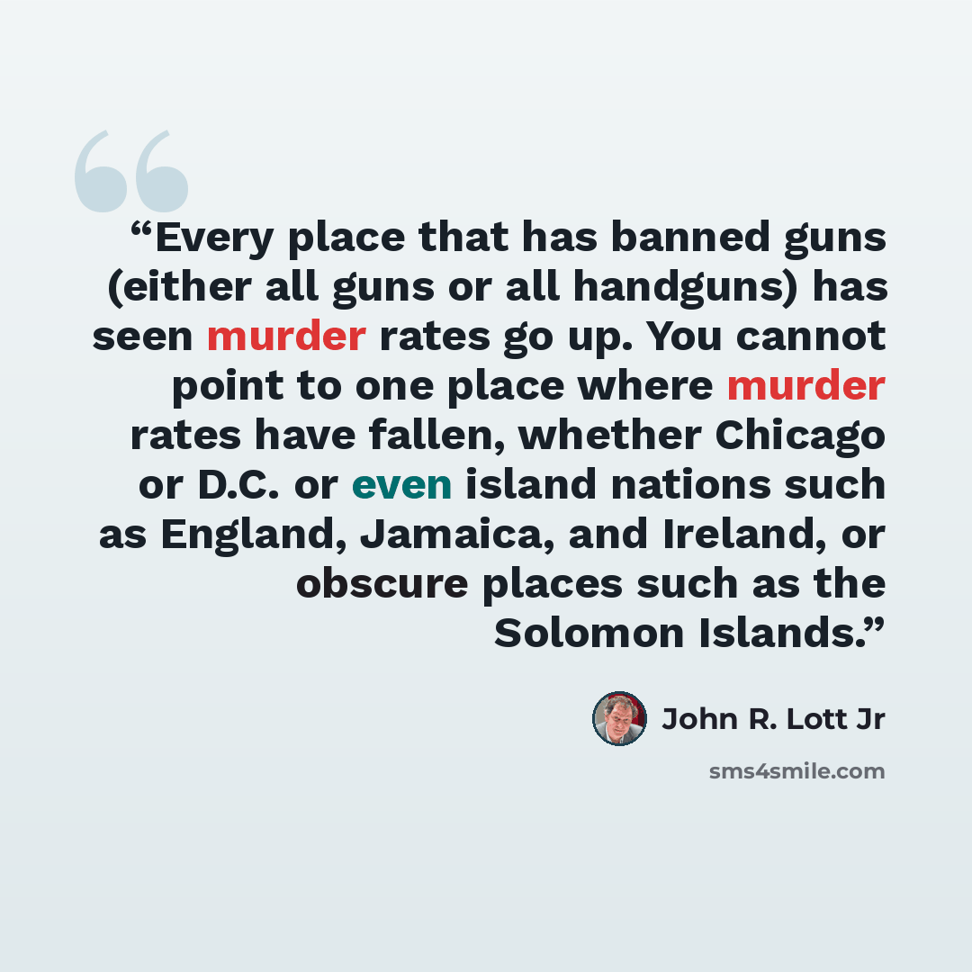 “Every place that has banned guns (either all guns or all handguns) has seen murder rates go up. You cannot point to one place where murder rates have fallen, whether Chicago or D.C. or even island nations such as England, Jamaica, and Ireland, or obscure places such as the Solomon Islands.” quote by John R. Lott Jr