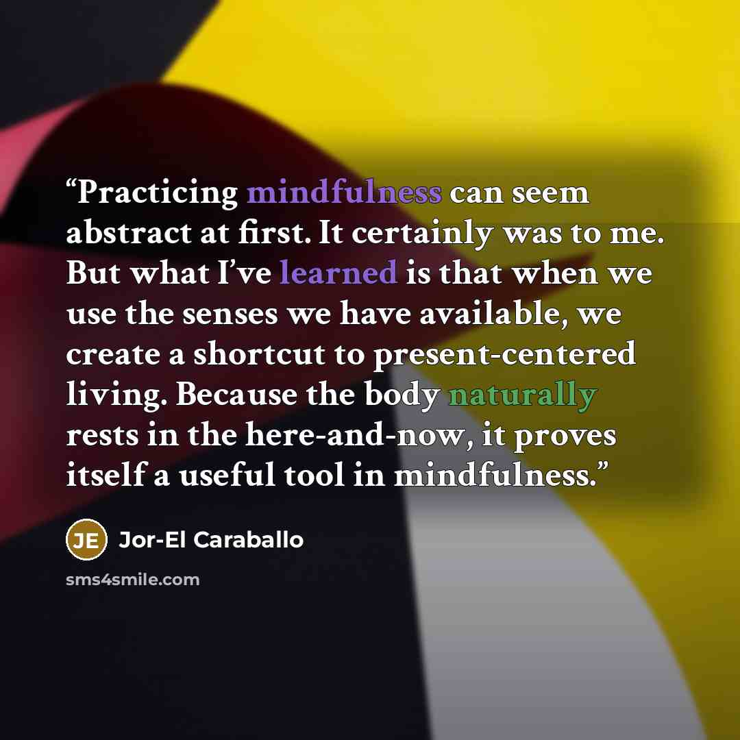 “Practicing mindfulness can seem abstract at first. It certainly was to me. But what I’ve learned is that when we use the senses we have available, we create a shortcut to present-centered living. Because the body naturally rests in the here-and-now, it proves itself a useful tool in mindfulness.” quote by Jor-El Caraballo