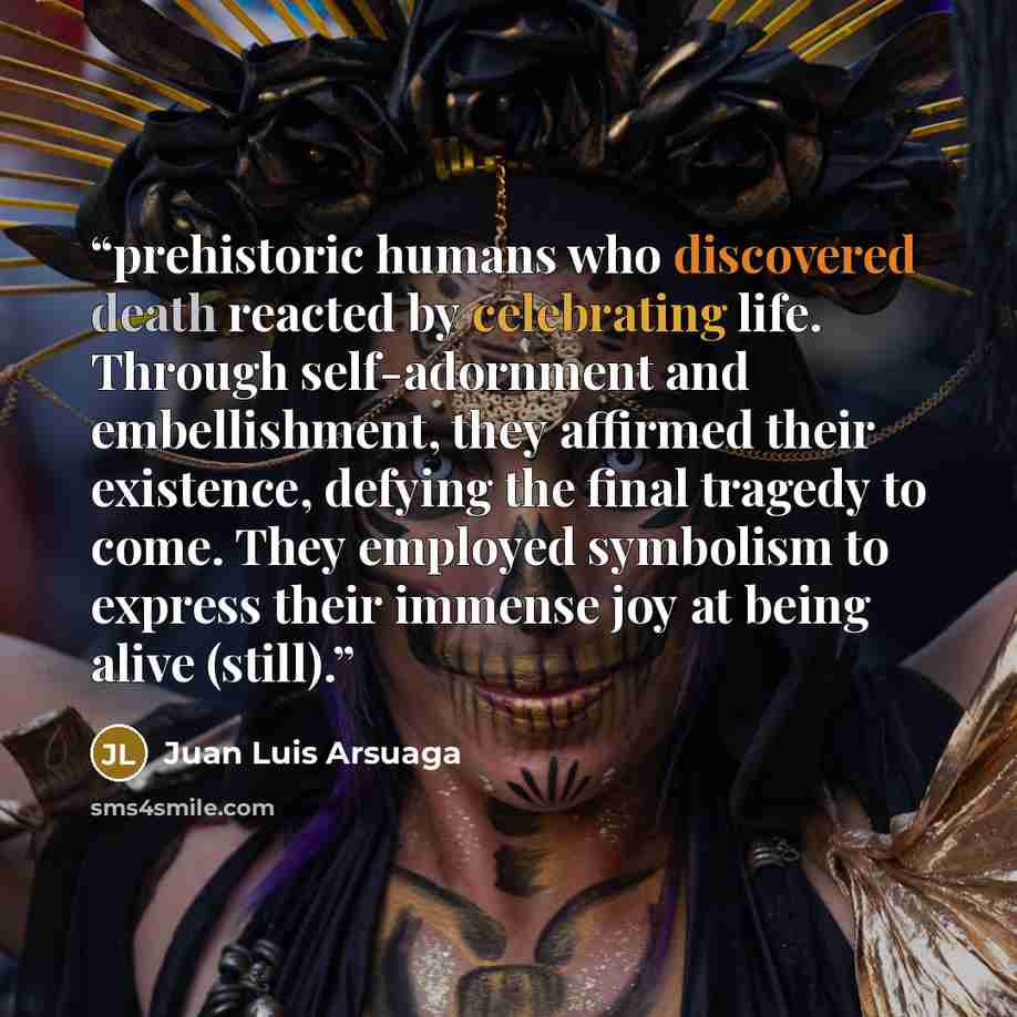 “prehistoric humans who discovered death reacted by celebrating life. Through self-adornment and embellishment, they affirmed their existence, defying the final tragedy to come. They employed symbolism to express their immense joy at being alive (still).” quote by Juan Luis Arsuaga