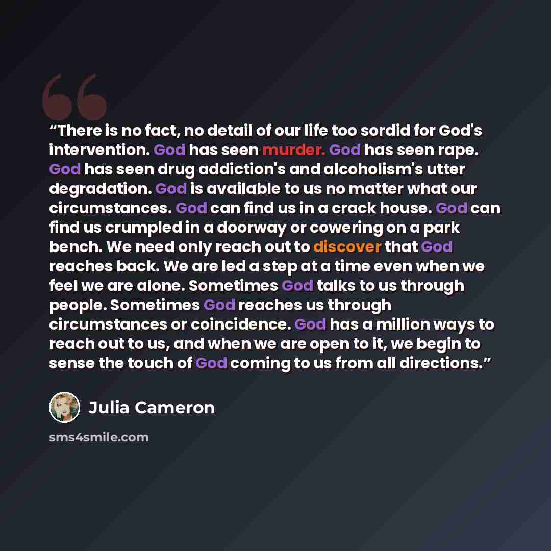 “There is no fact, no detail of our life too sordid for God's intervention. God has seen murder. God has seen rape. God has seen drug addiction's and alcoholism's utter degradation. God is available to us no matter what our circumstances. God can find us in a crack house. God can find us crumpled…” quote by Julia Cameron