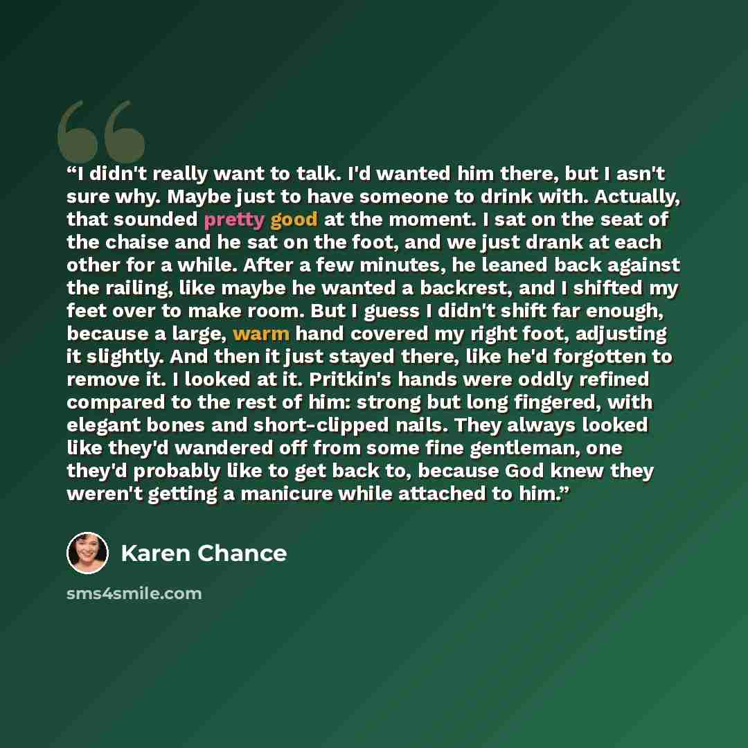 “I didn't really want to talk. I'd wanted him there, but I asn't sure why. Maybe just to have someone to drink with. Actually, that sounded pretty good at the moment. I sat on the seat of the chaise and he sat on the foot, and we just drank at each other for a while. After a few minutes, he leaned…” quote by Karen Chance