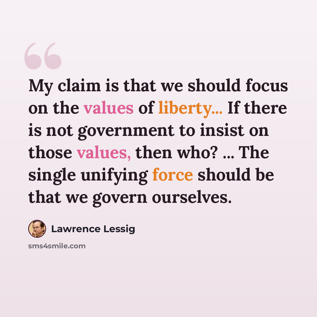 “My claim is that we should focus on the values of liberty... If there is not government to insist on those values, then who? ... The single unifying force should be that we govern ourselves.” quote by Lawrence Lessig