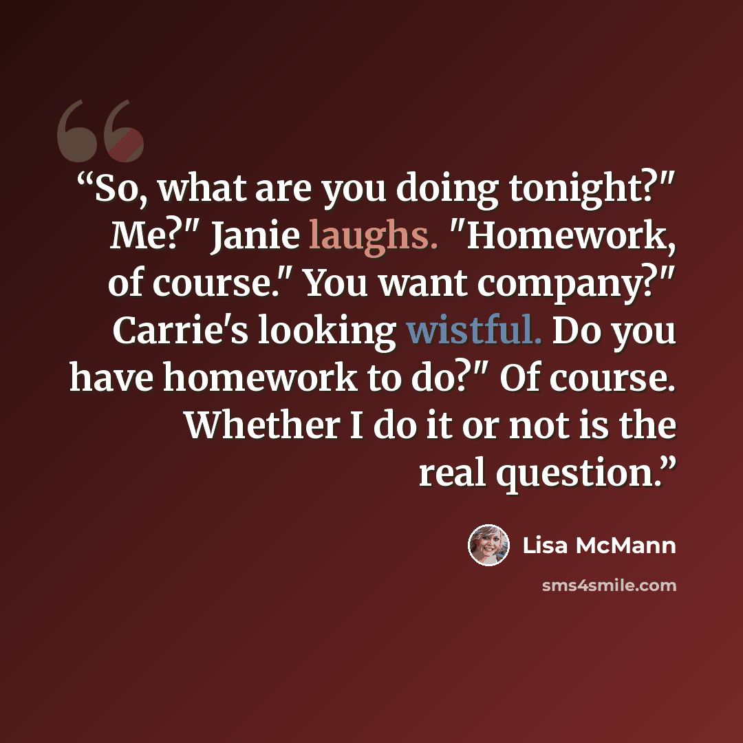 “So, what are you doing tonight?" Me?" Janie laughs. "Homework, of course." You want company?" Carrie's looking wistful. Do you have homework to do?" Of course. Whether I do it or not is the real question.” quote by Lisa McMann