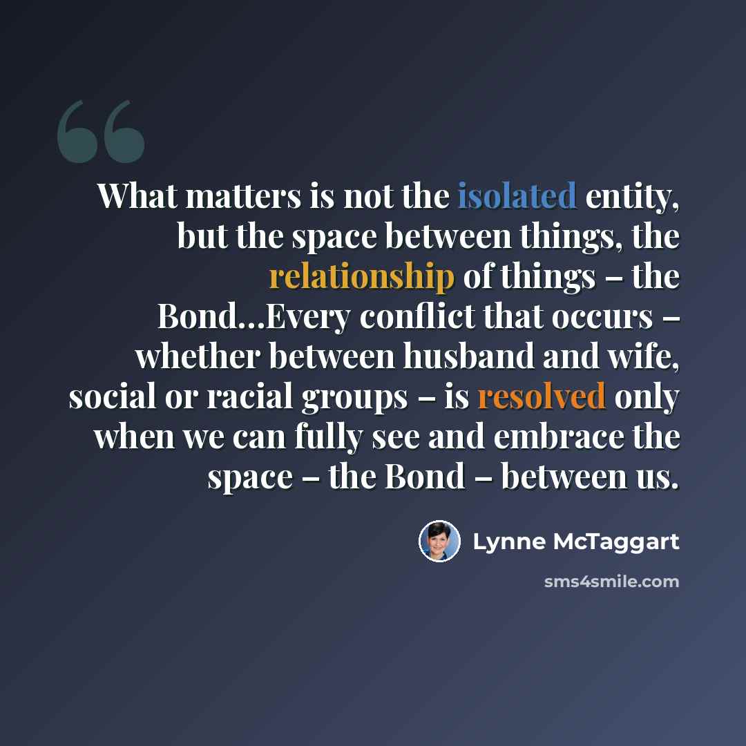 “What matters is not the isolated entity, but the space between things, the relationship of things – the Bond…Every conflict that occurs – whether between husband and wife, social or racial groups – is resolved only when we can fully see and embrace the space – the Bond – between us.” quote by Lynne McTaggart