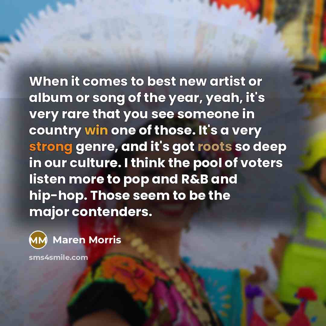 “When it comes to best new artist or album or song of the year, yeah, it's very rare that you see someone in country win one of those. It's a very strong genre, and it's got roots so deep in our culture. I think the pool of voters listen more to pop and R&B and hip-hop. Those seem to be the major…” quote by Maren Morris