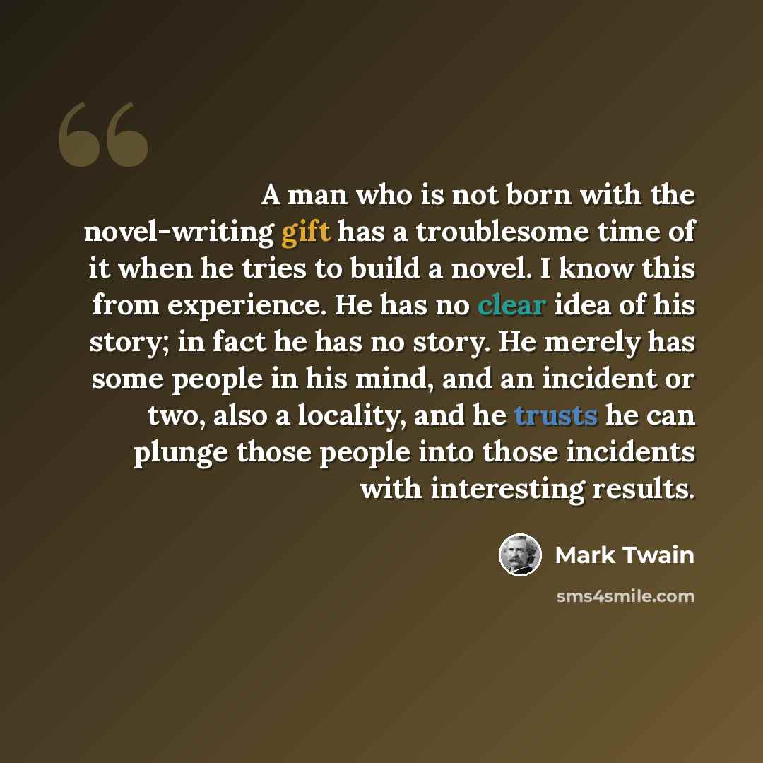 “A man who is not born with the novel-writing gift has a troublesome time of it when he tries to build a novel. I know this from experience. He has no clear idea of his story; in fact he has no story. He merely has some people in his mind, and an incident or two, also a locality, and he trusts he…” quote by Mark Twain