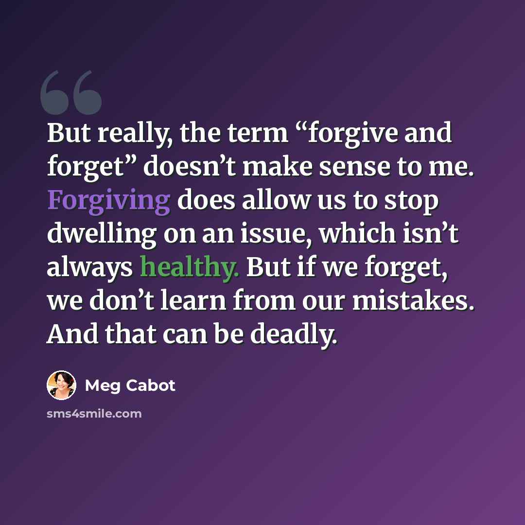 “But really, the term “forgive and forget” doesn’t make sense to me. Forgiving does allow us to stop dwelling on an issue, which isn’t always healthy. But if we forget, we don’t learn from our mistakes. And that can be deadly.” quote by Meg Cabot
