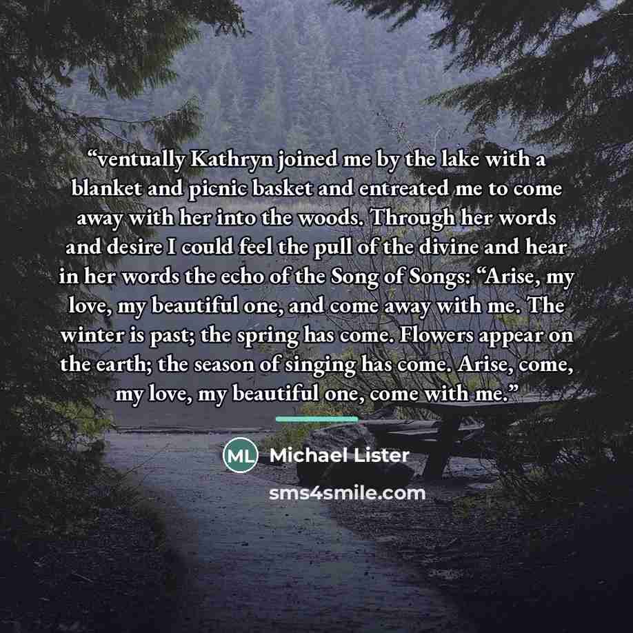 “ventually Kathryn joined me by the lake with a blanket and picnic basket and entreated me to come away with her into the woods. Through her words and desire I could feel the pull of the divine and hear in her words the echo of the Song of Songs: “Arise, my love, my beautiful one, and come away…” quote by Michael Lister
