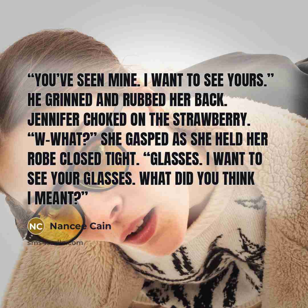 “You’ve seen mine. I want to see yours.” He grinned and rubbed her back. Jennifer choked on the strawberry. “W-What?” she gasped as she held her robe closed tight. “Glasses. I want to see your glasses. What did you think I meant?” quote by Nancee Cain