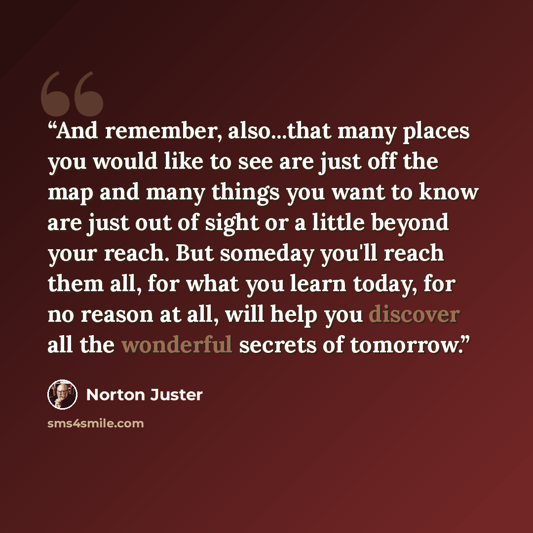 “And remember, also...that many places you would like to see are just off the map and many things you want to know are just out of sight or a little beyond your reach. But someday you'll reach them all, for what you learn today, for no reason at all, will help you discover all the wonderful secrets…” quote by Norton Juster
