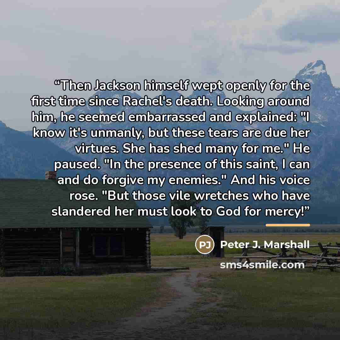 “Then Jackson himself wept openly for the first time since Rachel's death. Looking around him, he seemed embarrassed and explained: "I know it's unmanly, but these tears are due her virtues. She has shed many for me." He paused. "In the presence of this saint, I can and do forgive my enemies." And…” quote by Peter J. Marshall