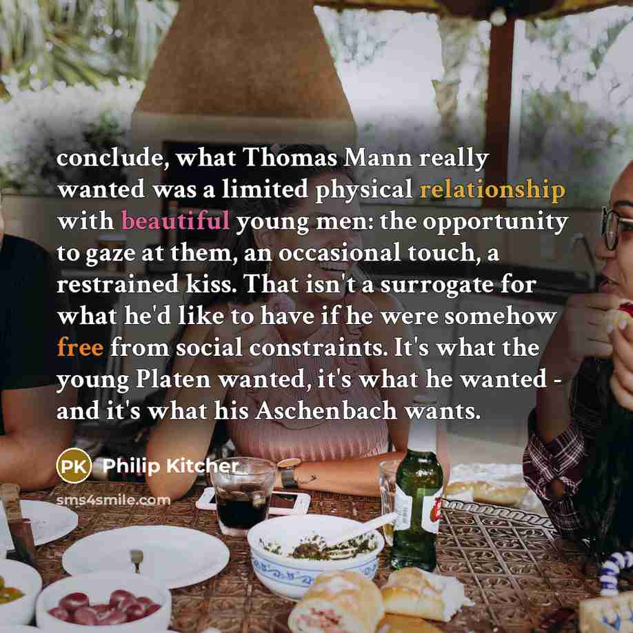 “conclude, what Thomas Mann really wanted was a limited physical relationship with beautiful young men: the opportunity to gaze at them, an occasional touch, a restrained kiss. That isn't a surrogate for what he'd like to have if he were somehow free from social constraints. It's what the young…” quote by Philip Kitcher