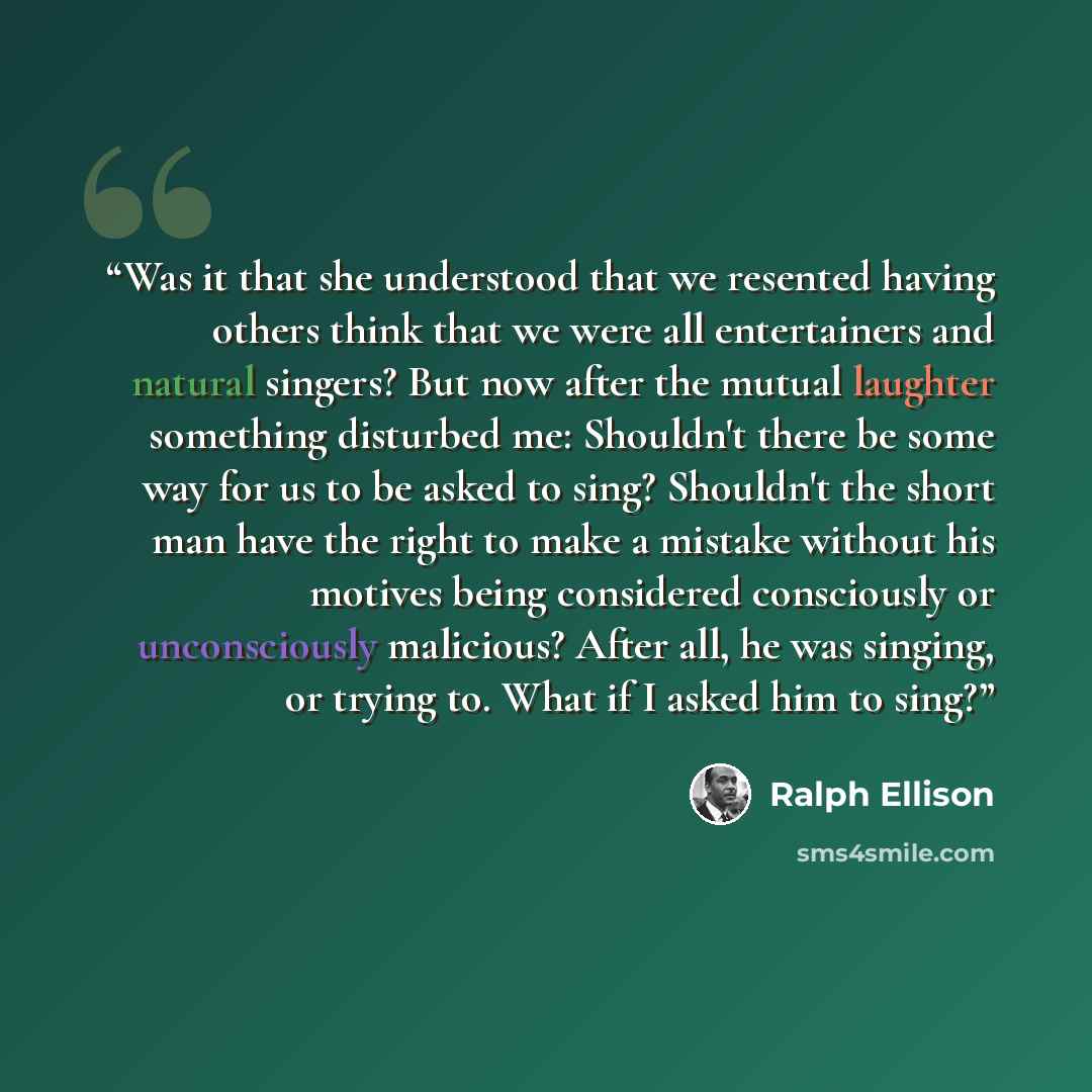 “Was it that she understood that we resented having others think that we were all entertainers and natural singers? But now after the mutual laughter something disturbed me: Shouldn't there be some way for us to be asked to sing? Shouldn't the short man have the right to make a mistake without his…” quote by Ralph Ellison