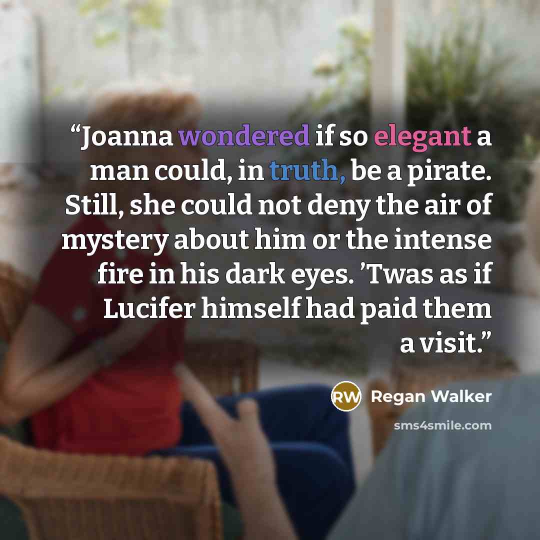 “Joanna wondered if so elegant a man could, in truth, be a pirate. Still, she could not deny the air of mystery about him or the intense fire in his dark eyes. ’Twas as if Lucifer himself had paid them a visit.” quote by Regan Walker